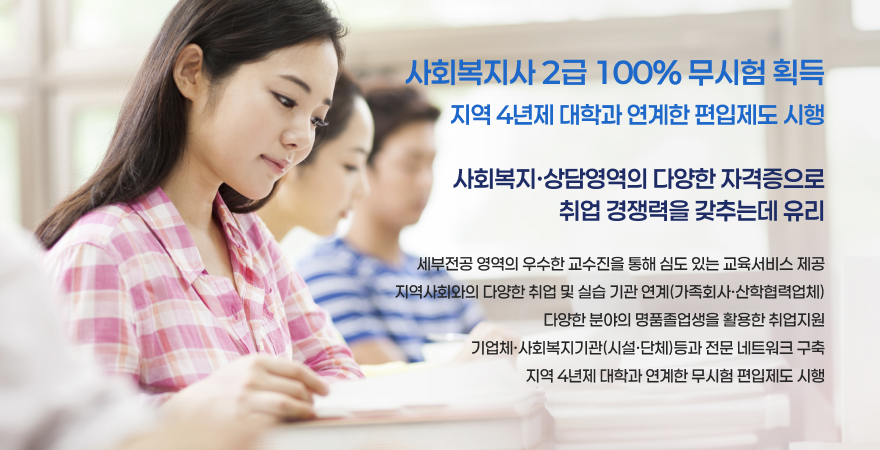 사회복지사 2급 100% 무시험 획득 지역 4년제 대학과 연계한 편입제도 시행 사회복지 상담영역의 다양한 자격증으로 취업 경쟁력을 갖추는데 유리 세부전공 영역의 우수한 교수진을 통해 심도 있는 교육서비스 제공 지역 사회와의 다양한 취업 및 실습 기관 연계(가족회사,산학협력업체) 다양한 분야의 명품 졸업생을 활용한 취업지원 기업체,사회복지기관(시설,단체)등과 전문 네트워크 구축 지역 4년제 대학과 연계한 무시험 편입제도 시행